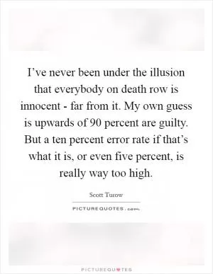 I’ve never been under the illusion that everybody on death row is innocent - far from it. My own guess is upwards of 90 percent are guilty. But a ten percent error rate if that’s what it is, or even five percent, is really way too high Picture Quote #1