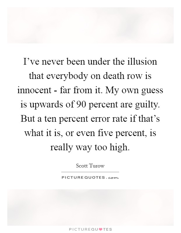 I've never been under the illusion that everybody on death row is innocent - far from it. My own guess is upwards of 90 percent are guilty. But a ten percent error rate if that's what it is, or even five percent, is really way too high. Picture Quote #1
