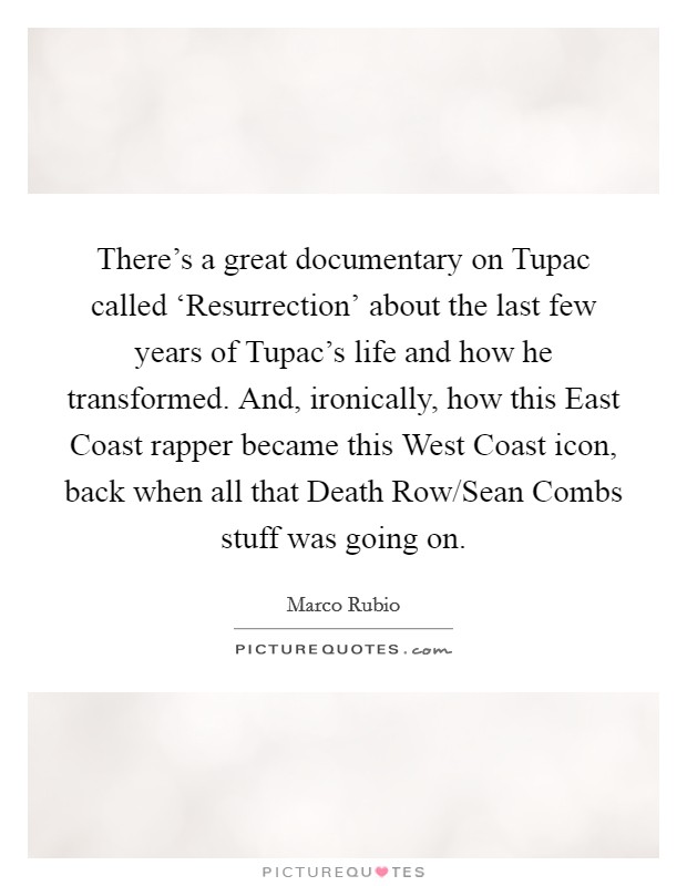 There's a great documentary on Tupac called ‘Resurrection' about the last few years of Tupac's life and how he transformed. And, ironically, how this East Coast rapper became this West Coast icon, back when all that Death Row/Sean Combs stuff was going on. Picture Quote #1