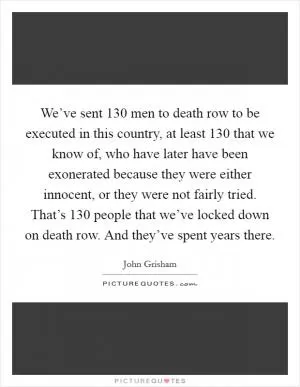 We’ve sent 130 men to death row to be executed in this country, at least 130 that we know of, who have later have been exonerated because they were either innocent, or they were not fairly tried. That’s 130 people that we’ve locked down on death row. And they’ve spent years there Picture Quote #1