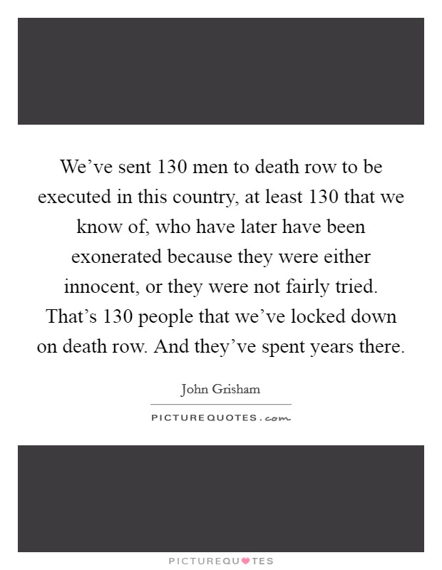 We've sent 130 men to death row to be executed in this country, at least 130 that we know of, who have later have been exonerated because they were either innocent, or they were not fairly tried. That's 130 people that we've locked down on death row. And they've spent years there. Picture Quote #1