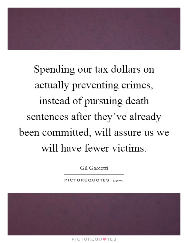 Spending our tax dollars on actually preventing crimes, instead of pursuing death sentences after they've already been committed, will assure us we will have fewer victims. Picture Quote #1