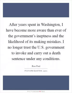 After years spent in Washington, I have become more aware than ever of the government’s ineptness and the likelihood of its making mistakes. I no longer trust the U.S. government to invoke and carry out a death sentence under any conditions Picture Quote #1
