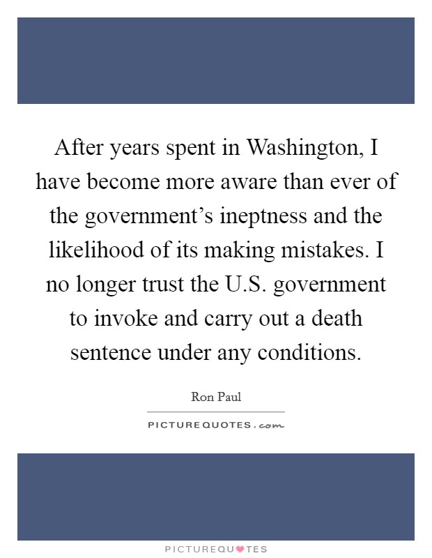 After years spent in Washington, I have become more aware than ever of the government's ineptness and the likelihood of its making mistakes. I no longer trust the U.S. government to invoke and carry out a death sentence under any conditions. Picture Quote #1