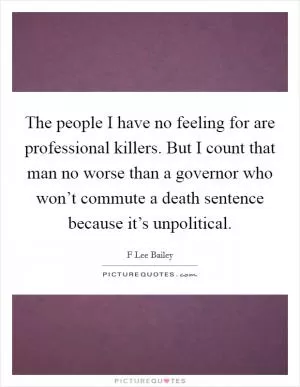 The people I have no feeling for are professional killers. But I count that man no worse than a governor who won’t commute a death sentence because it’s unpolitical Picture Quote #1