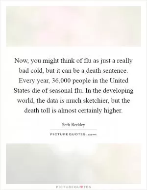 Now, you might think of flu as just a really bad cold, but it can be a death sentence. Every year, 36,000 people in the United States die of seasonal flu. In the developing world, the data is much sketchier, but the death toll is almost certainly higher Picture Quote #1
