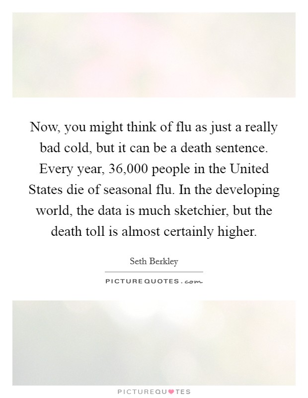 Now, you might think of flu as just a really bad cold, but it can be a death sentence. Every year, 36,000 people in the United States die of seasonal flu. In the developing world, the data is much sketchier, but the death toll is almost certainly higher. Picture Quote #1