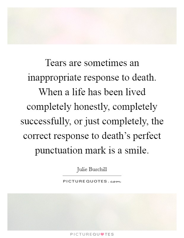 Tears are sometimes an inappropriate response to death. When a life has been lived completely honestly, completely successfully, or just completely, the correct response to death's perfect punctuation mark is a smile. Picture Quote #1