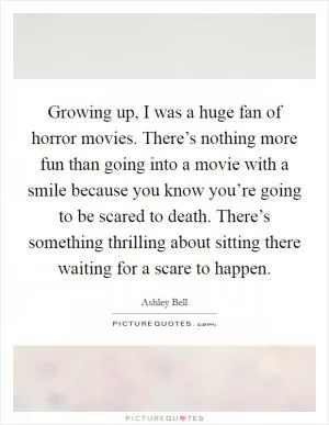 Growing up, I was a huge fan of horror movies. There’s nothing more fun than going into a movie with a smile because you know you’re going to be scared to death. There’s something thrilling about sitting there waiting for a scare to happen Picture Quote #1