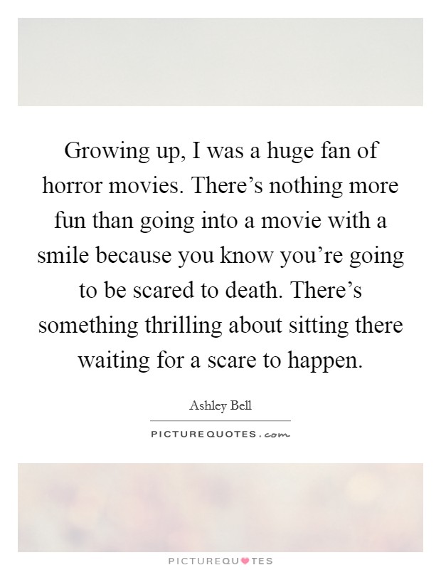 Growing up, I was a huge fan of horror movies. There's nothing more fun than going into a movie with a smile because you know you're going to be scared to death. There's something thrilling about sitting there waiting for a scare to happen. Picture Quote #1