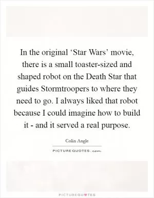 In the original ‘Star Wars’ movie, there is a small toaster-sized and shaped robot on the Death Star that guides Stormtroopers to where they need to go. I always liked that robot because I could imagine how to build it - and it served a real purpose Picture Quote #1