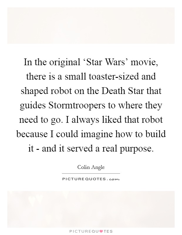 In the original ‘Star Wars' movie, there is a small toaster-sized and shaped robot on the Death Star that guides Stormtroopers to where they need to go. I always liked that robot because I could imagine how to build it - and it served a real purpose. Picture Quote #1