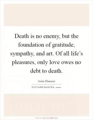 Death is no enemy, but the foundation of gratitude, sympathy, and art. Of all life’s pleasures, only love owes no debt to death Picture Quote #1