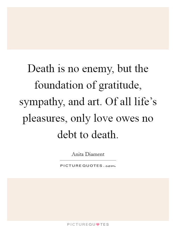 Death is no enemy, but the foundation of gratitude, sympathy, and art. Of all life's pleasures, only love owes no debt to death. Picture Quote #1