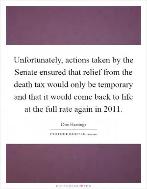 Unfortunately, actions taken by the Senate ensured that relief from the death tax would only be temporary and that it would come back to life at the full rate again in 2011 Picture Quote #1