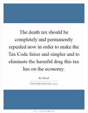 The death tax should be completely and permanently repealed now in order to make the Tax Code fairer and simpler and to eliminate the harmful drag this tax has on the economy Picture Quote #1