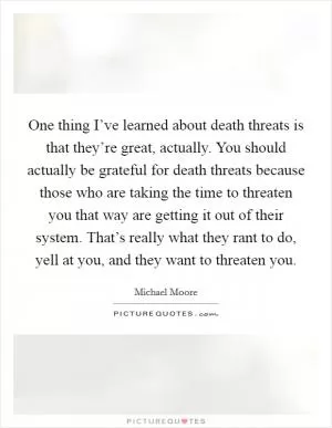 One thing I’ve learned about death threats is that they’re great, actually. You should actually be grateful for death threats because those who are taking the time to threaten you that way are getting it out of their system. That’s really what they rant to do, yell at you, and they want to threaten you Picture Quote #1