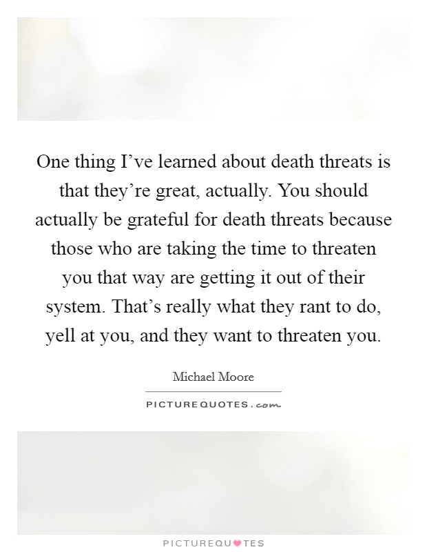 One thing I've learned about death threats is that they're great, actually. You should actually be grateful for death threats because those who are taking the time to threaten you that way are getting it out of their system. That's really what they rant to do, yell at you, and they want to threaten you. Picture Quote #1