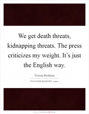 We get death threats, kidnapping threats. The press criticizes my weight. It’s just the English way Picture Quote #1