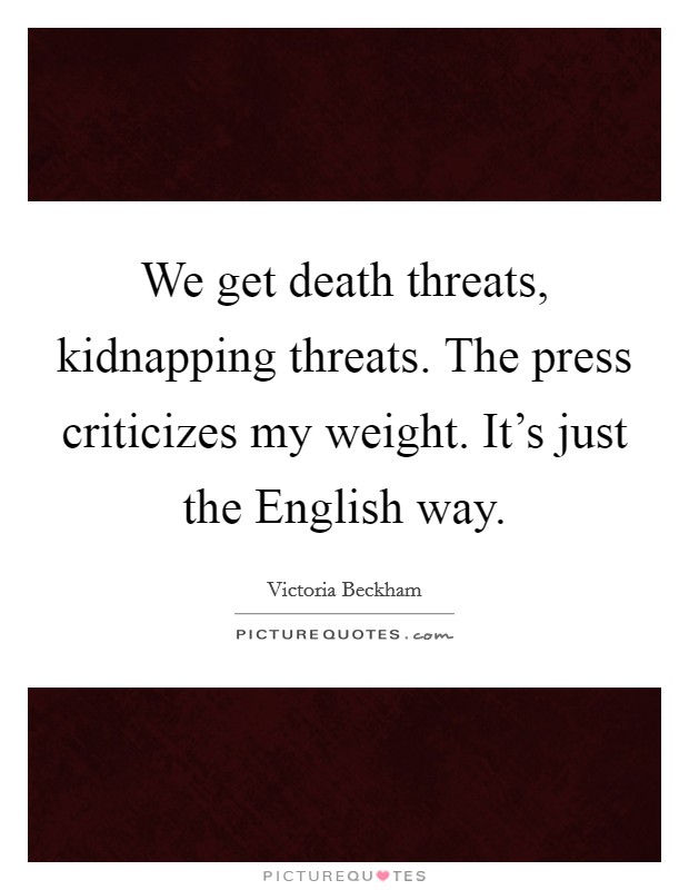 We get death threats, kidnapping threats. The press criticizes my weight. It's just the English way. Picture Quote #1