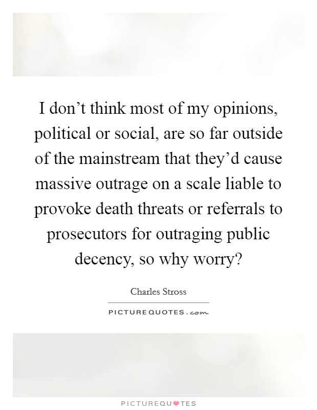 I don't think most of my opinions, political or social, are so far outside of the mainstream that they'd cause massive outrage on a scale liable to provoke death threats or referrals to prosecutors for outraging public decency, so why worry? Picture Quote #1