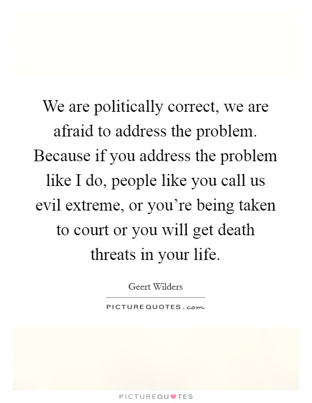 We are politically correct, we are afraid to address the problem. Because if you address the problem like I do, people like you call us evil extreme, or you're being taken to court or you will get death threats in your life. Picture Quote #1