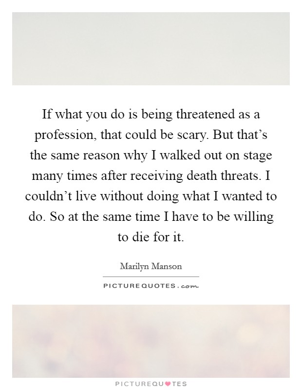 If what you do is being threatened as a profession, that could be scary. But that's the same reason why I walked out on stage many times after receiving death threats. I couldn't live without doing what I wanted to do. So at the same time I have to be willing to die for it. Picture Quote #1
