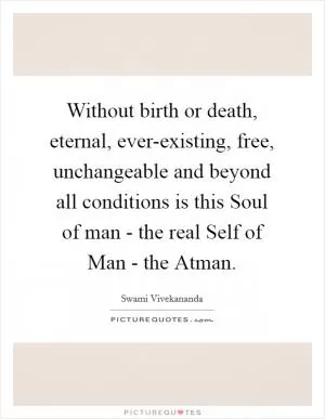 Without birth or death, eternal, ever-existing, free, unchangeable and beyond all conditions is this Soul of man - the real Self of Man - the Atman Picture Quote #1