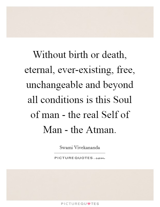 Without birth or death, eternal, ever-existing, free, unchangeable and beyond all conditions is this Soul of man - the real Self of Man - the Atman. Picture Quote #1