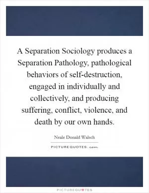 A Separation Sociology produces a Separation Pathology, pathological behaviors of self-destruction, engaged in individually and collectively, and producing suffering, conflict, violence, and death by our own hands Picture Quote #1