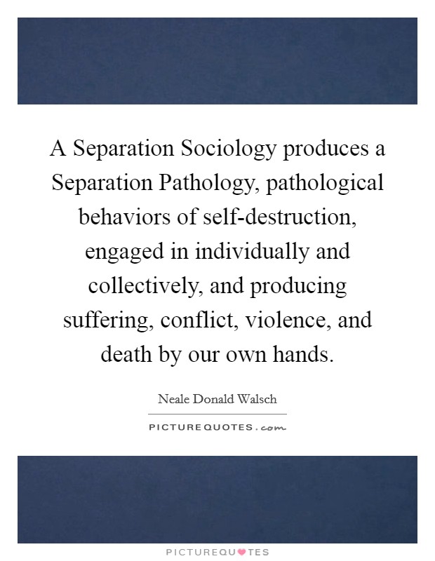 A Separation Sociology produces a Separation Pathology, pathological behaviors of self-destruction, engaged in individually and collectively, and producing suffering, conflict, violence, and death by our own hands. Picture Quote #1
