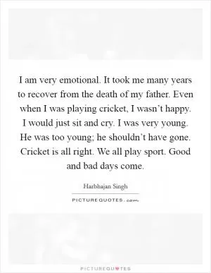 I am very emotional. It took me many years to recover from the death of my father. Even when I was playing cricket, I wasn’t happy. I would just sit and cry. I was very young. He was too young; he shouldn’t have gone. Cricket is all right. We all play sport. Good and bad days come Picture Quote #1