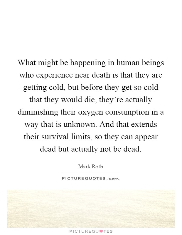 What might be happening in human beings who experience near death is that they are getting cold, but before they get so cold that they would die, they're actually diminishing their oxygen consumption in a way that is unknown. And that extends their survival limits, so they can appear dead but actually not be dead. Picture Quote #1