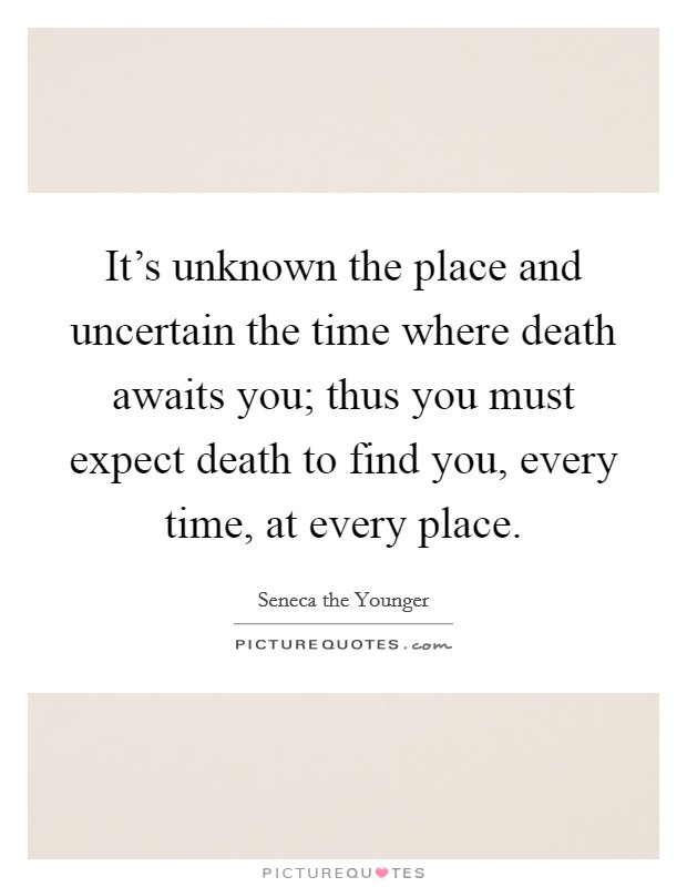 It's unknown the place and uncertain the time where death awaits you; thus you must expect death to find you, every time, at every place. Picture Quote #1