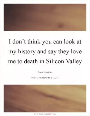 I don’t think you can look at my history and say they love me to death in Silicon Valley Picture Quote #1