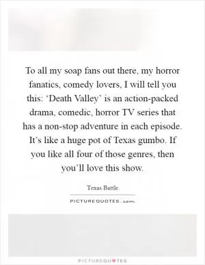 To all my soap fans out there, my horror fanatics, comedy lovers, I will tell you this: ‘Death Valley’ is an action-packed drama, comedic, horror TV series that has a non-stop adventure in each episode. It’s like a huge pot of Texas gumbo. If you like all four of those genres, then you’ll love this show Picture Quote #1