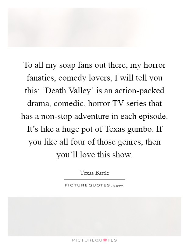 To all my soap fans out there, my horror fanatics, comedy lovers, I will tell you this: ‘Death Valley' is an action-packed drama, comedic, horror TV series that has a non-stop adventure in each episode. It's like a huge pot of Texas gumbo. If you like all four of those genres, then you'll love this show. Picture Quote #1