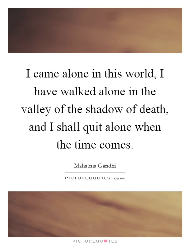 I came alone in this world, I have walked alone in the valley of the shadow of death, and I shall quit alone when the time comes. Picture Quote #1