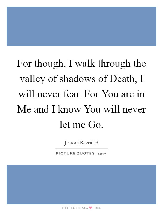 For though, I walk through the valley of shadows of Death, I will never fear. For You are in Me and I know You will never let me Go. Picture Quote #1