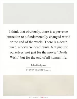 I think that obviously, there is a perverse attraction to a fundamentally changed world or the end of the world. There is a death wish, a perverse death wish. Not just for ourselves, not just for the movie ‘Death Wish,’ but for the end of all human life Picture Quote #1