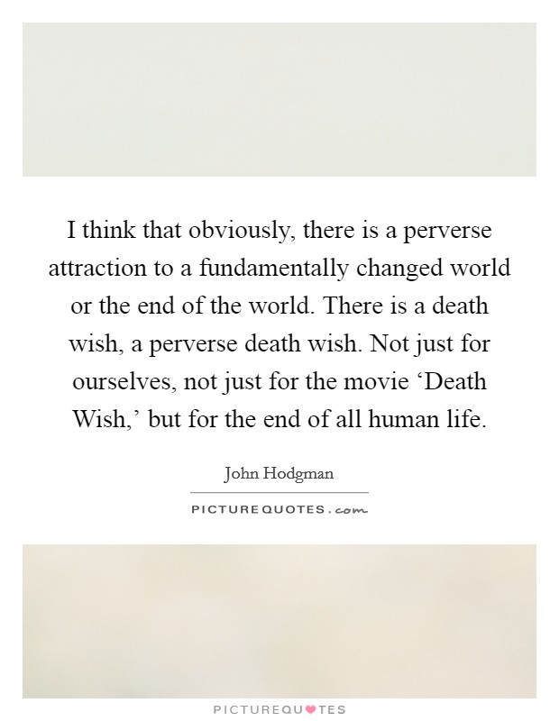I think that obviously, there is a perverse attraction to a fundamentally changed world or the end of the world. There is a death wish, a perverse death wish. Not just for ourselves, not just for the movie ‘Death Wish,’ but for the end of all human life Picture Quote #1