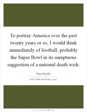 To portray America over the past twenty years or so, I would think immediately of football, probably the Super Bowl in its sumptuous suggestion of a national death wish Picture Quote #1