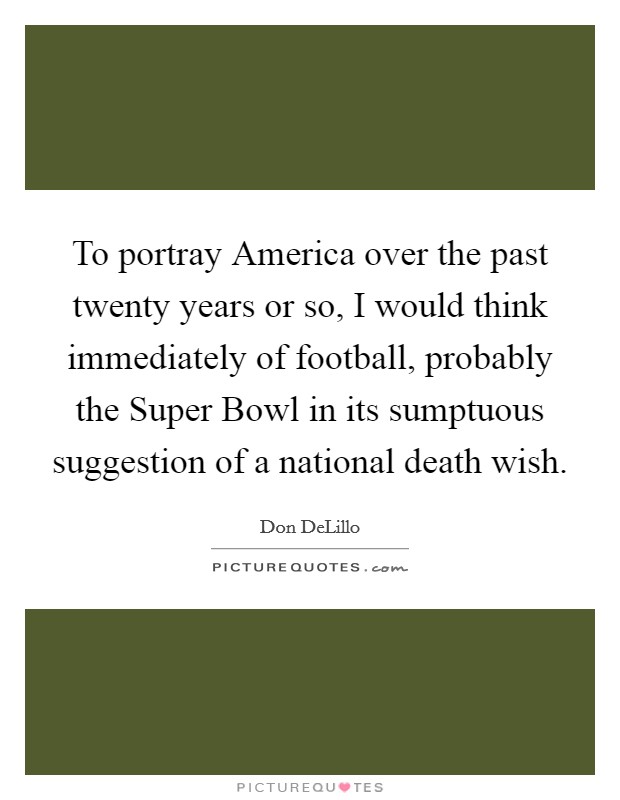 To portray America over the past twenty years or so, I would think immediately of football, probably the Super Bowl in its sumptuous suggestion of a national death wish Picture Quote #1