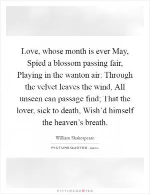 Love, whose month is ever May, Spied a blossom passing fair, Playing in the wanton air: Through the velvet leaves the wind, All unseen can passage find; That the lover, sick to death, Wish’d himself the heaven’s breath Picture Quote #1