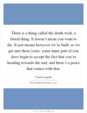 There is a thing called the death wish, a literal thing. It doesn’t mean you want to die. It just means however we’re built, as we get into these years, some inner part of you does begin to accept the fact that you’re heading towards the end, and there’s a peace that comes with that Picture Quote #1