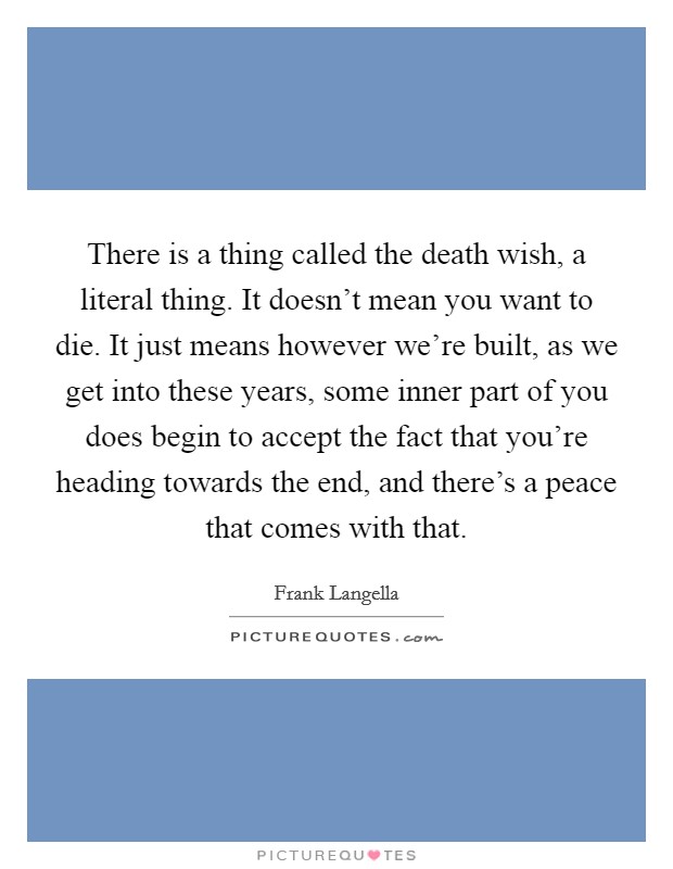 There is a thing called the death wish, a literal thing. It doesn’t mean you want to die. It just means however we’re built, as we get into these years, some inner part of you does begin to accept the fact that you’re heading towards the end, and there’s a peace that comes with that Picture Quote #1