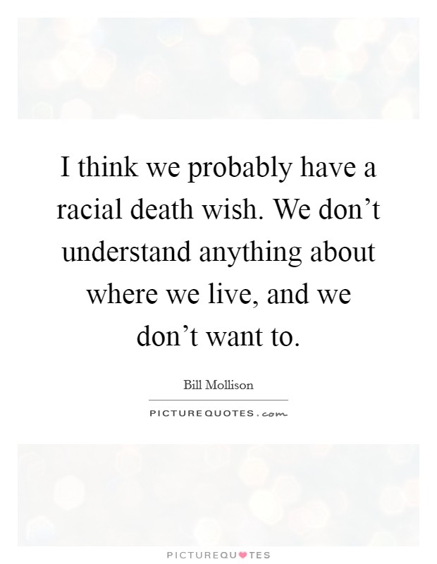 I think we probably have a racial death wish. We don’t understand anything about where we live, and we don’t want to Picture Quote #1