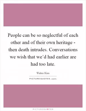 People can be so neglectful of each other and of their own heritage - then death intrudes. Conversations we wish that we’d had earlier are had too late Picture Quote #1