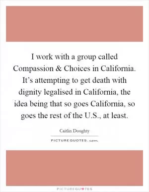 I work with a group called Compassion and Choices in California. It’s attempting to get death with dignity legalised in California, the idea being that so goes California, so goes the rest of the U.S., at least Picture Quote #1