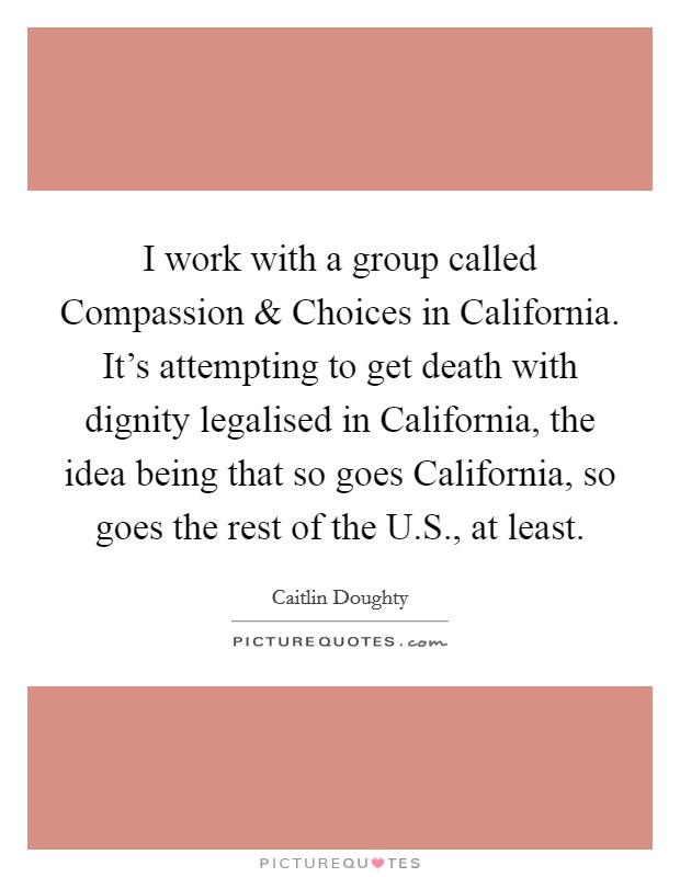 I work with a group called Compassion and Choices in California. It's attempting to get death with dignity legalised in California, the idea being that so goes California, so goes the rest of the U.S., at least. Picture Quote #1